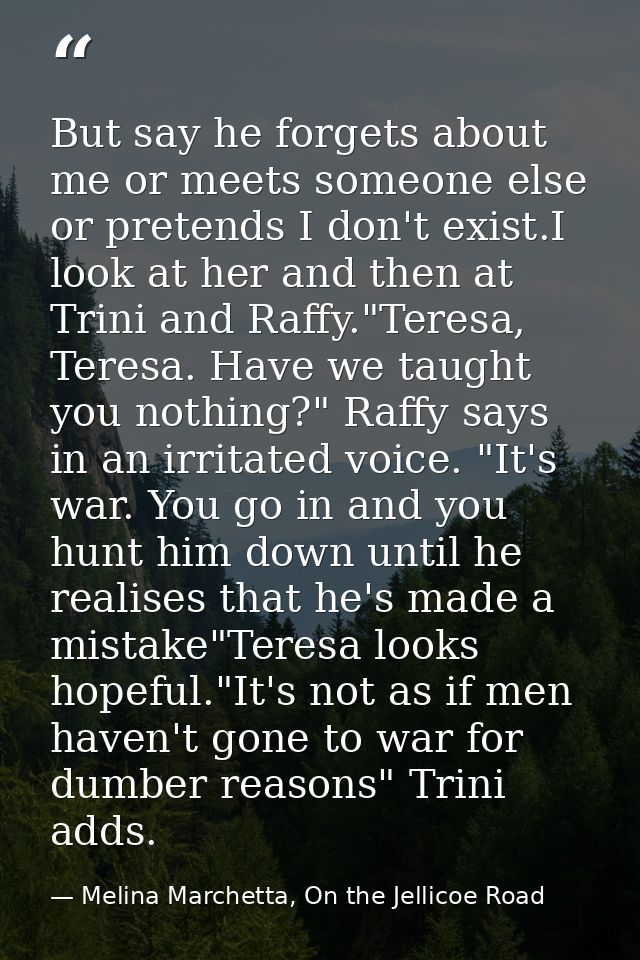 But say he forgets about me or meets someone else or pretends I don't exist.I look at her and then at Trini and Raffy."T — Melina Marchetta, On the Jellicoe Road