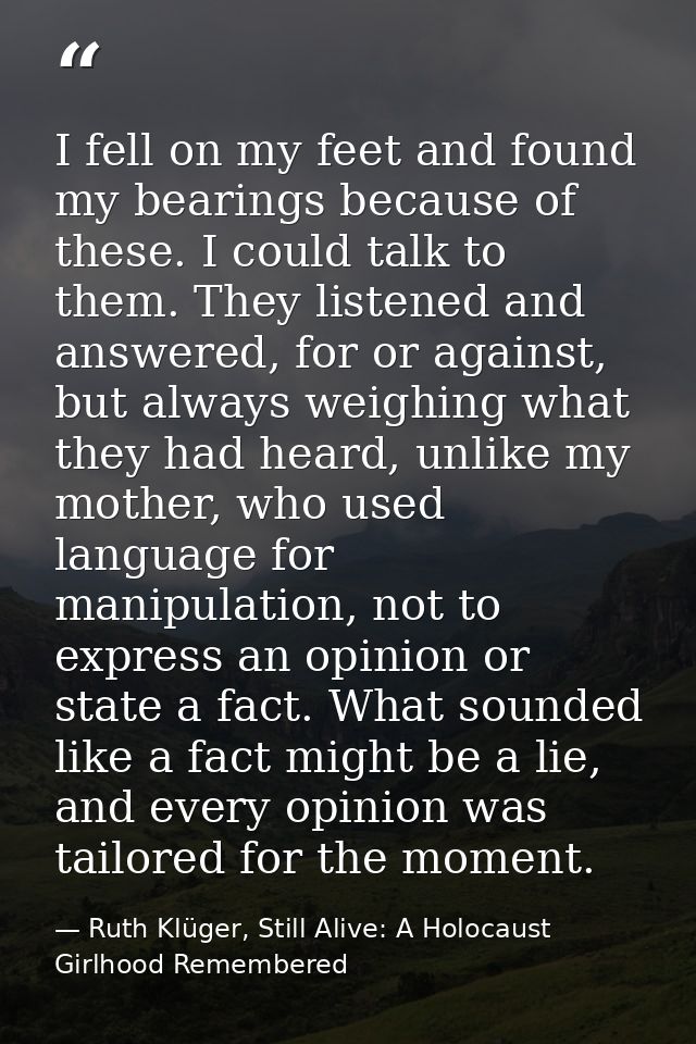 I fell on my feet and found my bearings because of these. I could talk to them. They listened and answered, for or again — Ruth Klüger, Still Alive: A Holocaust Girlhood Remembered