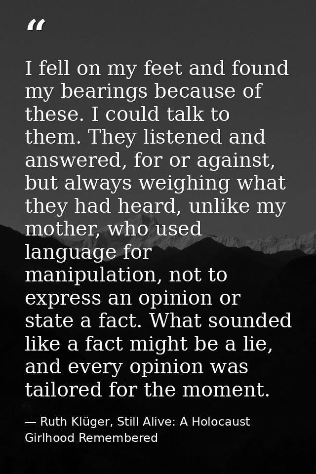 I fell on my feet and found my bearings because of these. I could talk to them. They listened and answered, for or again — Ruth Klüger, Still Alive: A Holocaust Girlhood Remembered