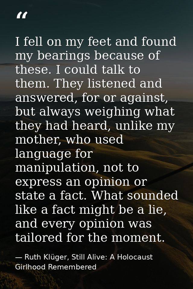 I fell on my feet and found my bearings because of these. I could talk to them. They listened and answered, for or again — Ruth Klüger, Still Alive: A Holocaust Girlhood Remembered