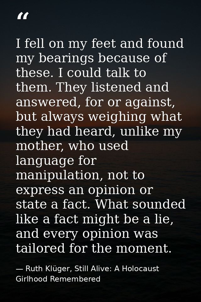 I fell on my feet and found my bearings because of these. I could talk to them. They listened and answered, for or again — Ruth Klüger, Still Alive: A Holocaust Girlhood Remembered
