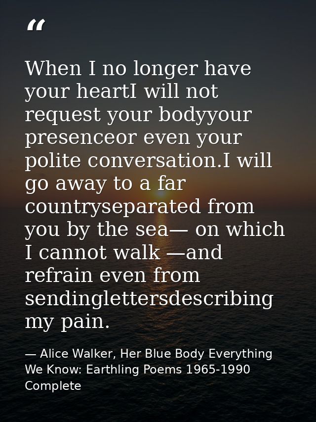 When I no longer have your heartI will not request your bodyyour presenceor even your polite conversation.I will go away — Alice Walker, Her Blue Body Everything We Know: Earthling Poems 1965-1990 Complete