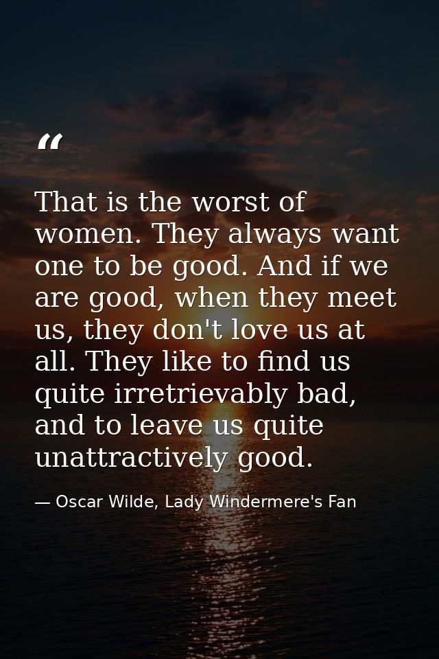 That is the worst of women. They always want one to be good. And if we are good, when they meet us, they don't love us a — Oscar Wilde, Lady Windermere's Fan