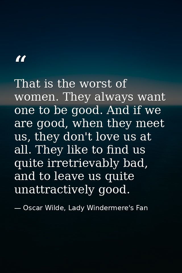 That is the worst of women. They always want one to be good. And if we are good, when they meet us, they don't love us a — Oscar Wilde, Lady Windermere's Fan