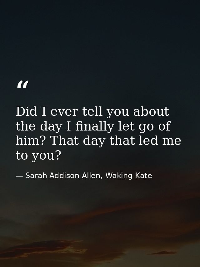 Did I ever tell you about the day I finally let go of him? That day that led me to you? — Sarah Addison Allen, Waking Kate