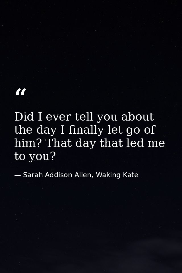 Did I ever tell you about the day I finally let go of him? That day that led me to you? — Sarah Addison Allen, Waking Kate