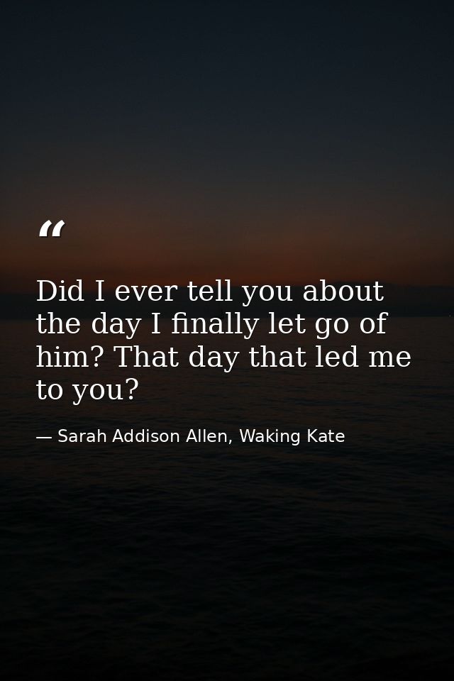 Did I ever tell you about the day I finally let go of him? That day that led me to you? — Sarah Addison Allen, Waking Kate