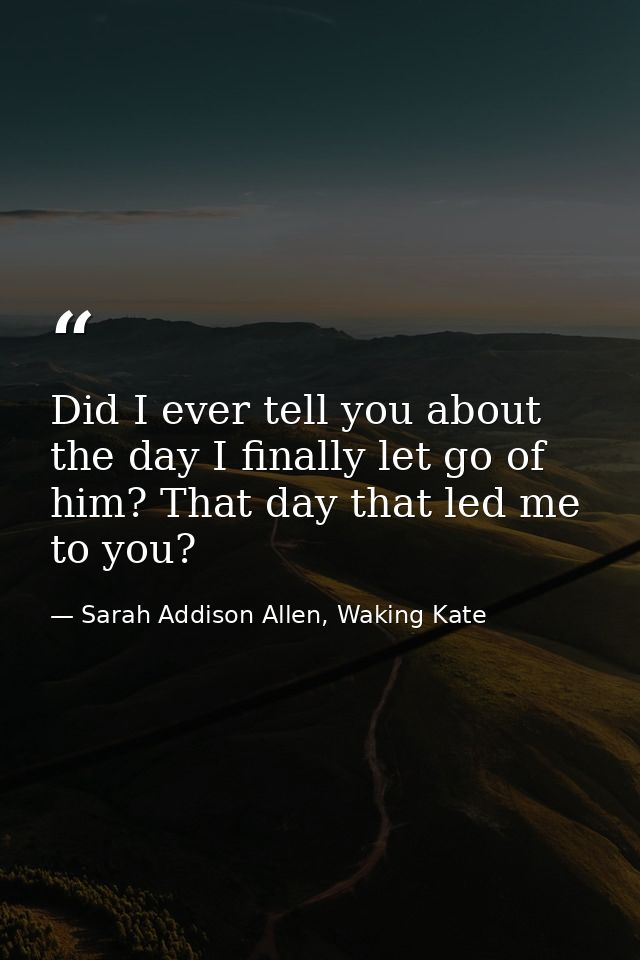 Did I ever tell you about the day I finally let go of him? That day that led me to you? — Sarah Addison Allen, Waking Kate