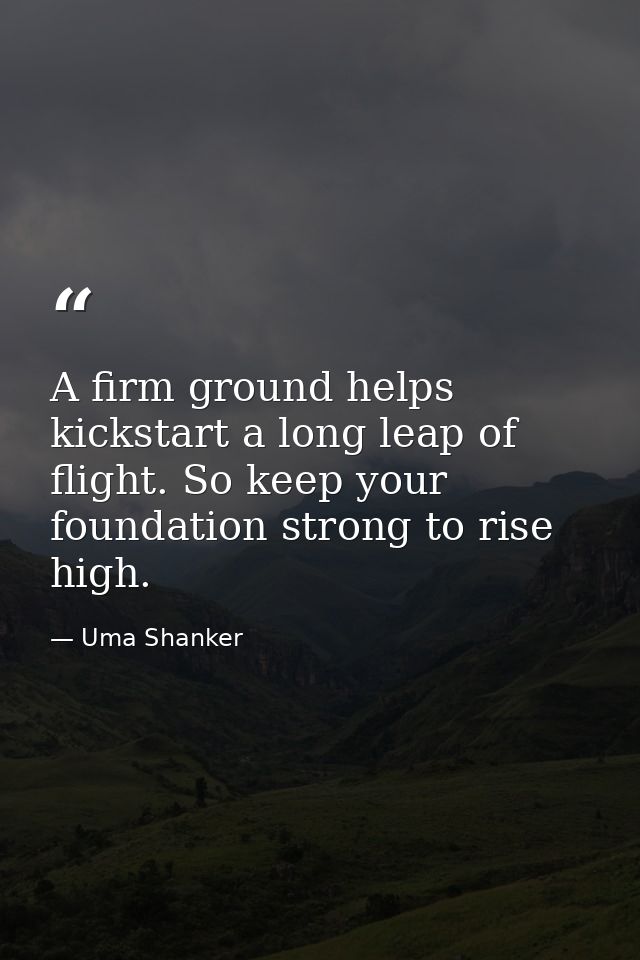 A firm ground helps kickstart a long leap of flight. So keep your foundation strong to rise high. — Uma Shanker