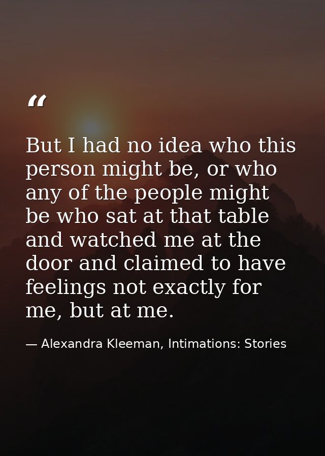 But I had no idea who this person might be, or who any of the people might be who sat at that table and watched me at th — Alexandra Kleeman, Intimations: Stories