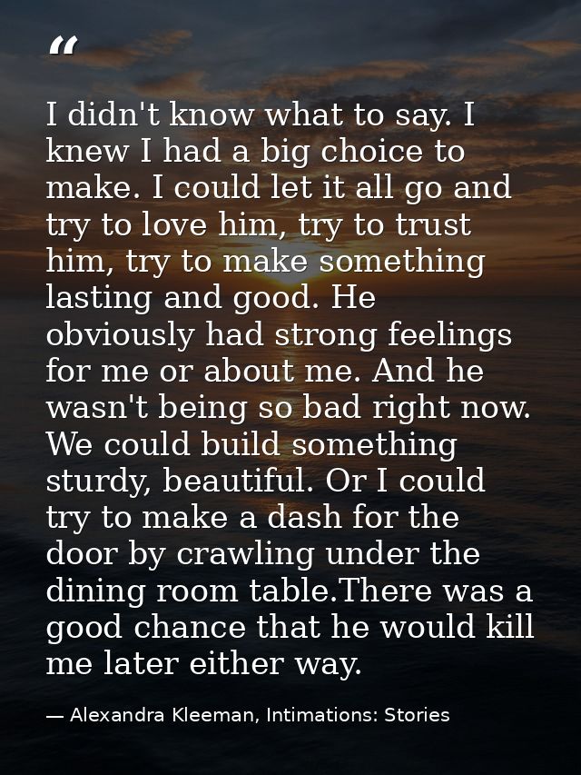 I didn't know what to say. I knew I had a big choice to make. I could let it all go and try to love him, try to trust hi — Alexandra Kleeman, Intimations: Stories