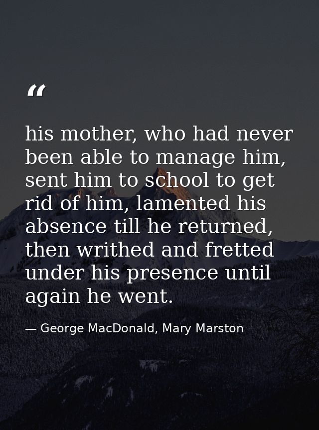 his mother, who had never been able to manage him, sent him to school to get rid of him, lamented his absence till he re — George MacDonald, Mary Marston