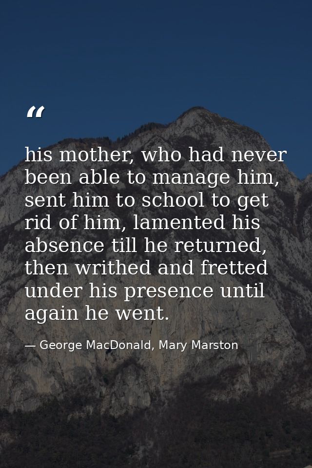 his mother, who had never been able to manage him, sent him to school to get rid of him, lamented his absence till he re — George MacDonald, Mary Marston
