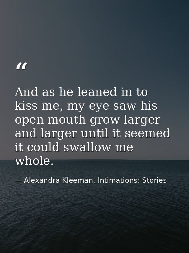 And as he leaned in to kiss me, my eye saw his open mouth grow larger and larger until it seemed it could swallow me who — Alexandra Kleeman, Intimations: Stories