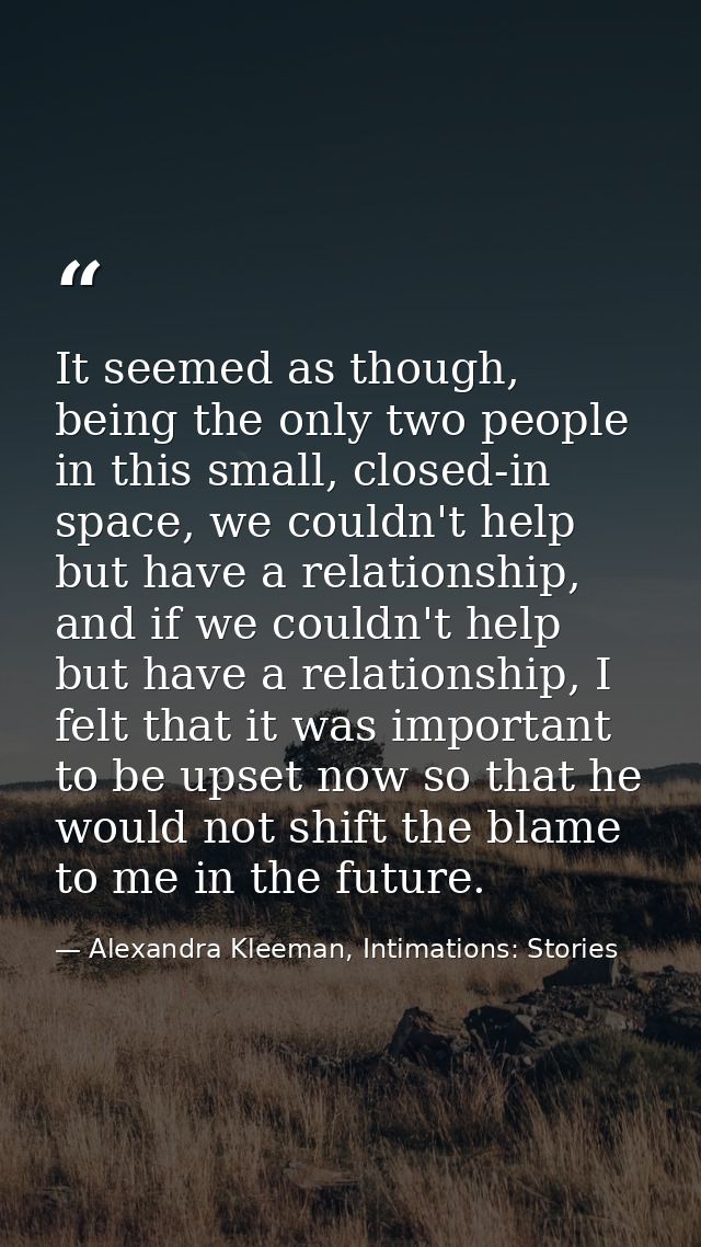 It seemed as though, being the only two people in this small, closed-in space, we couldn't help but have a relationship, — Alexandra Kleeman, Intimations: Stories