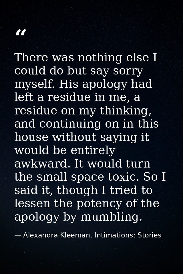 There was nothing else I could do but say sorry myself. His apology had left a residue in me, a residue on my thinking,  — Alexandra Kleeman, Intimations: Stories