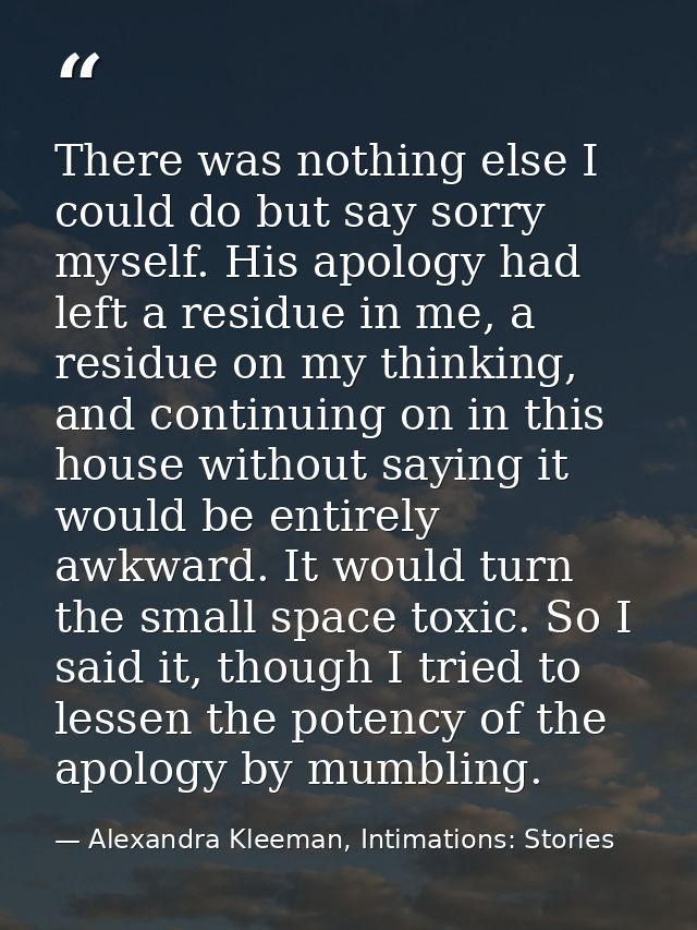 There was nothing else I could do but say sorry myself. His apology had left a residue in me, a residue on my thinking,  — Alexandra Kleeman, Intimations: Stories