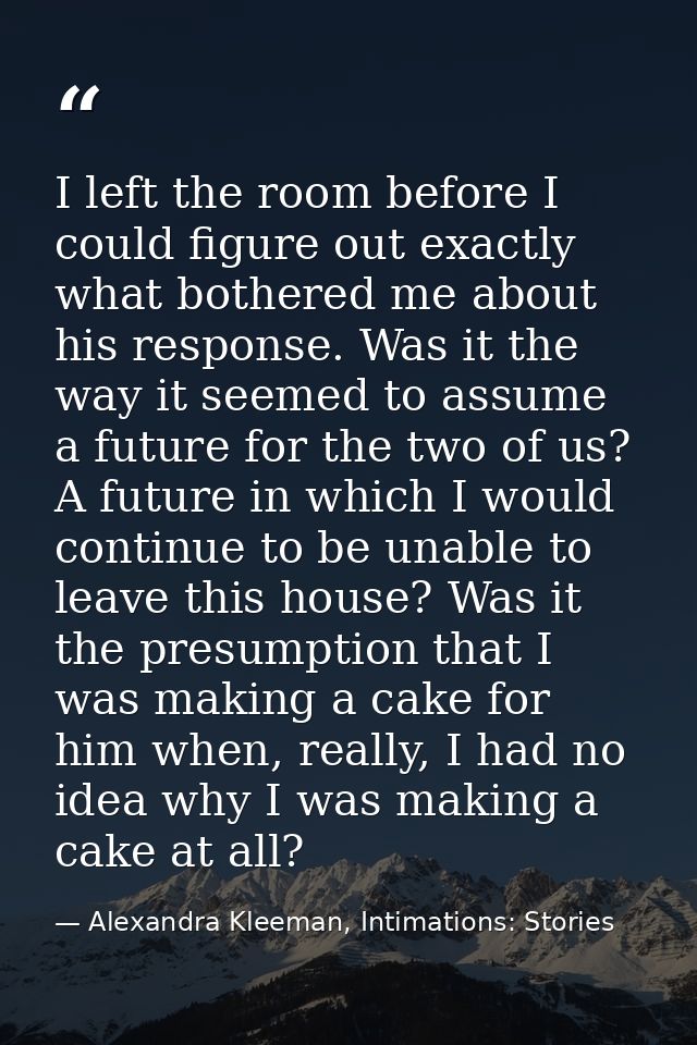 I left the room before I could figure out exactly what bothered me about his response. Was it the way it seemed to assum — Alexandra Kleeman, Intimations: Stories