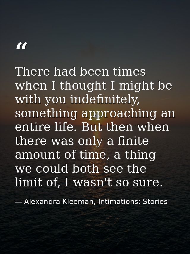 There had been times when I thought I might be with you indefinitely, something approaching an entire life. But then whe — Alexandra Kleeman, Intimations: Stories
