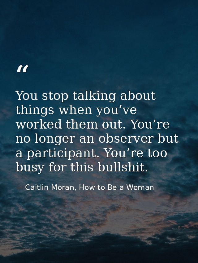 You stop talking about things when you’ve worked them out. You’re no longer an observer but a participant. You’re too bu — Caitlin Moran, How to Be a Woman