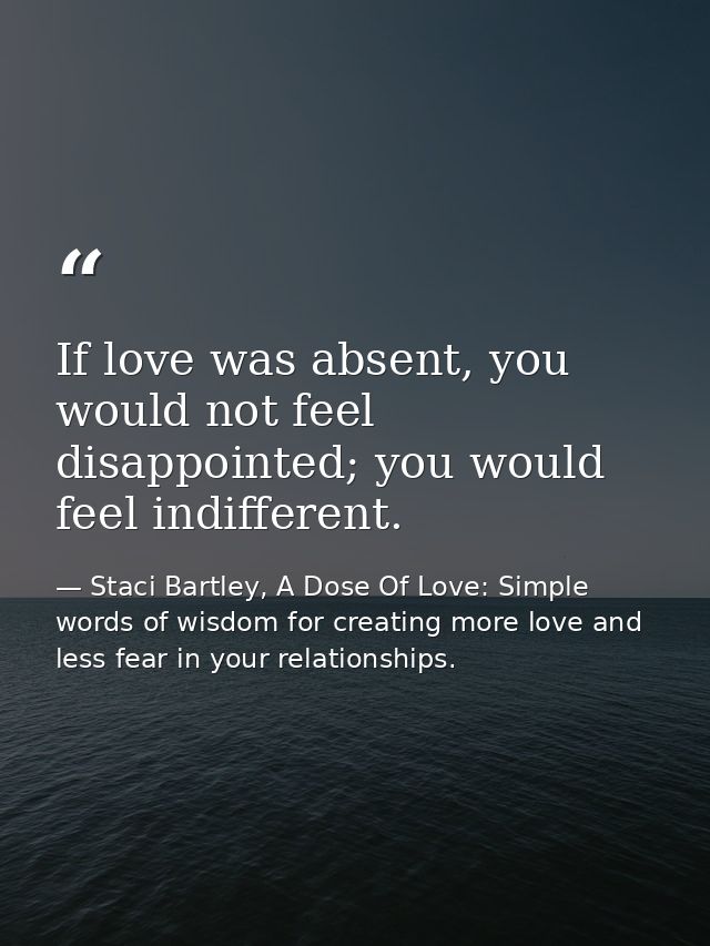 If love was absent, you would not feel disappointed; you would feel indifferent. — Staci Bartley, A Dose Of Love: Simple words of wisdom for creating more love and less fear in your relationships.