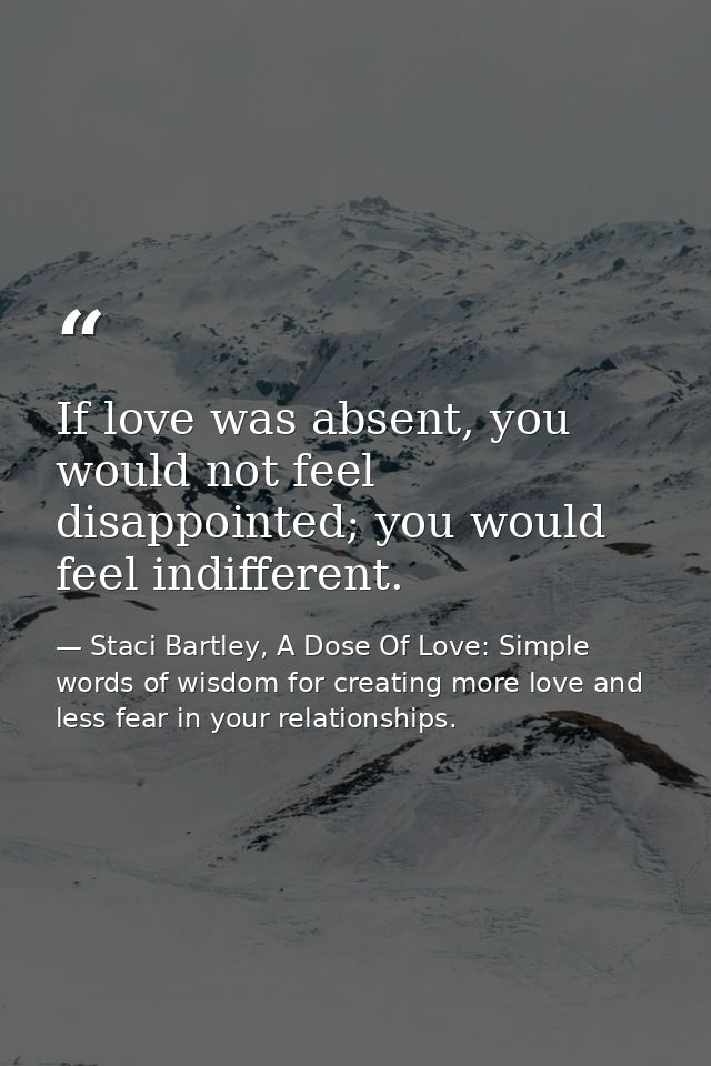 If love was absent, you would not feel disappointed; you would feel indifferent. — Staci Bartley, A Dose Of Love: Simple words of wisdom for creating more love and less fear in your relationships.