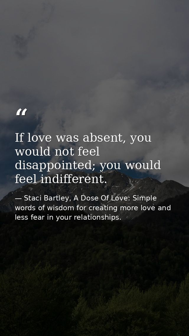 If love was absent, you would not feel disappointed; you would feel indifferent. — Staci Bartley, A Dose Of Love: Simple words of wisdom for creating more love and less fear in your relationships.