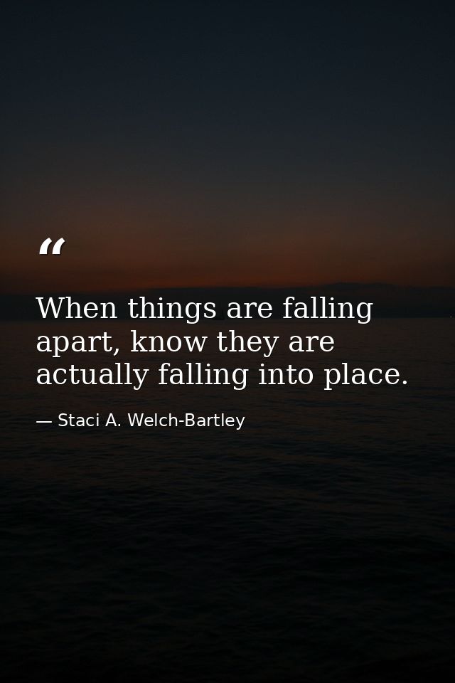 When things are falling apart, know they are actually falling into place. — Staci A. Welch-Bartley