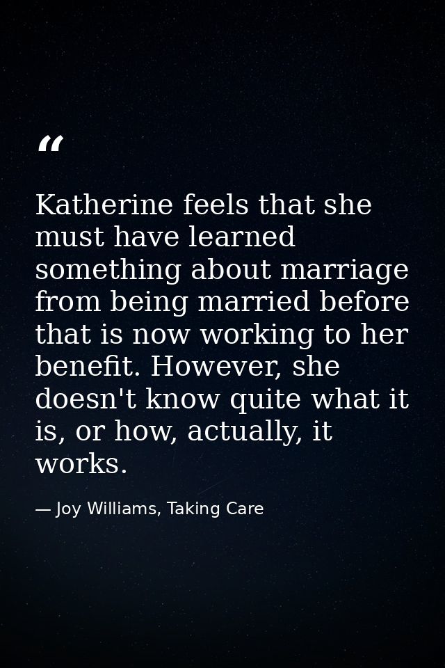 Katherine feels that she must have learned something about marriage from being married before that is now working to her — Joy Williams, Taking Care