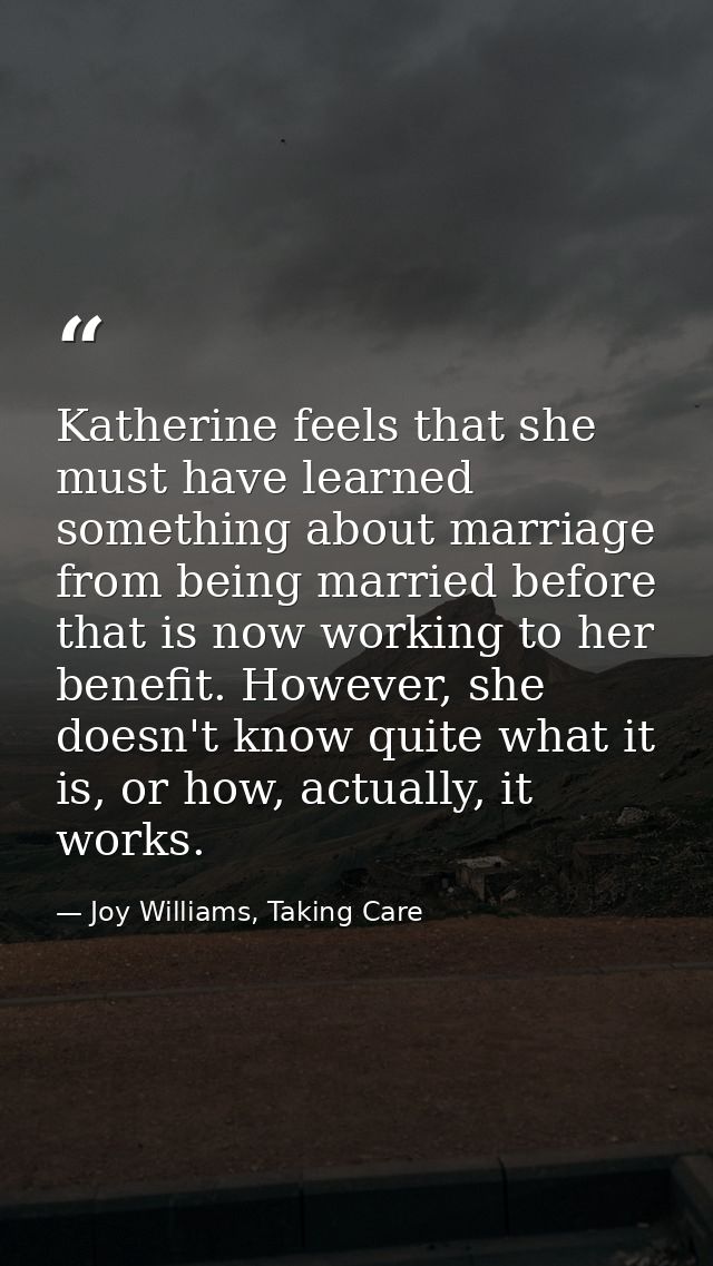 Katherine feels that she must have learned something about marriage from being married before that is now working to her — Joy Williams, Taking Care