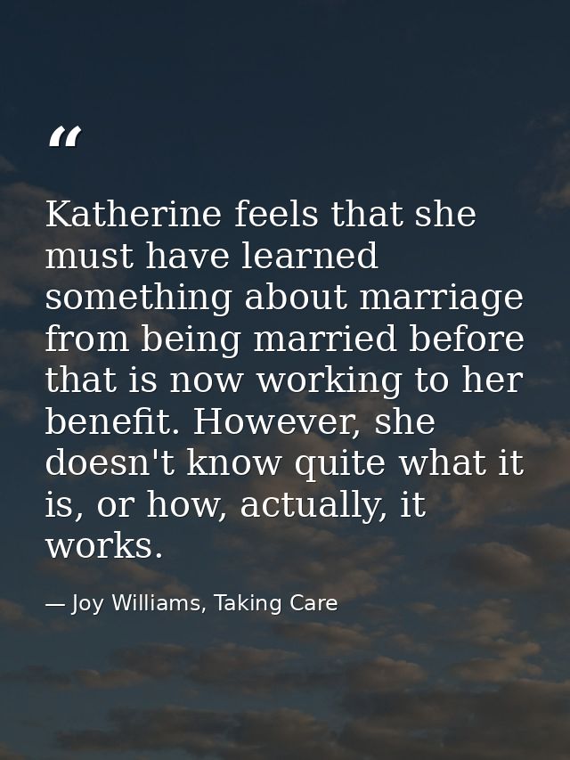 Katherine feels that she must have learned something about marriage from being married before that is now working to her — Joy Williams, Taking Care