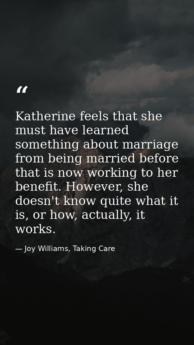 Katherine feels that she must have learned something about marriage from being married before that is now working to her — Joy Williams, Taking Care
