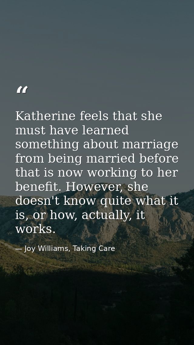 Katherine feels that she must have learned something about marriage from being married before that is now working to her — Joy Williams, Taking Care