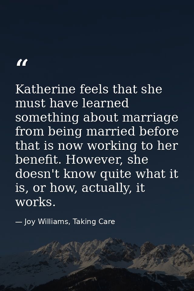 Katherine feels that she must have learned something about marriage from being married before that is now working to her — Joy Williams, Taking Care