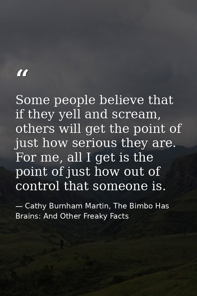 Some people believe that if they yell and scream, others will get the point of just how serious they are. For me, all I  — Cathy Burnham Martin, The Bimbo Has Brains: And Other Freaky Facts