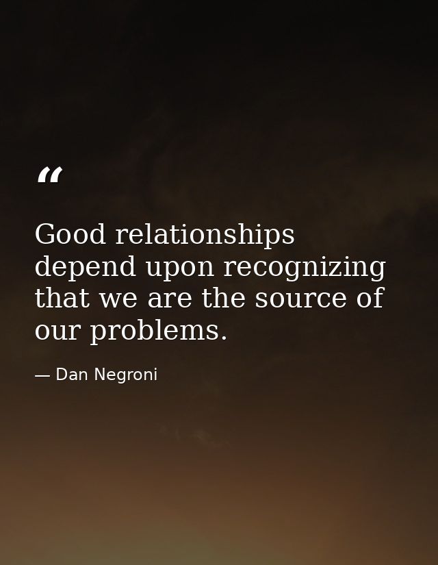 Good relationships depend upon recognizing that we are the source of our problems. — Dan Negroni