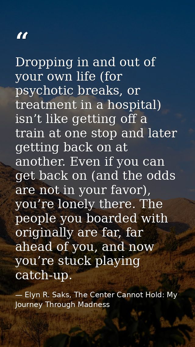 Dropping in and out of your own life (for psychotic breaks, or treatment in a hospital) isn’t like getting off a train a — Elyn R. Saks, The Center Cannot Hold: My Journey Through Madness