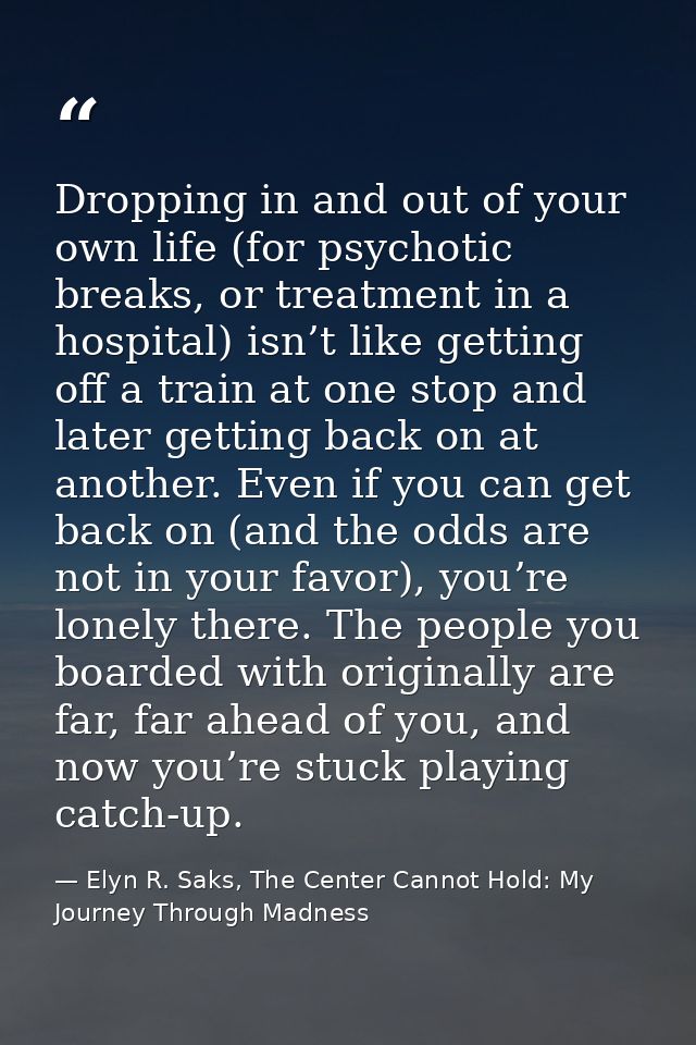 Dropping in and out of your own life (for psychotic breaks, or treatment in a hospital) isn’t like getting off a train a — Elyn R. Saks, The Center Cannot Hold: My Journey Through Madness