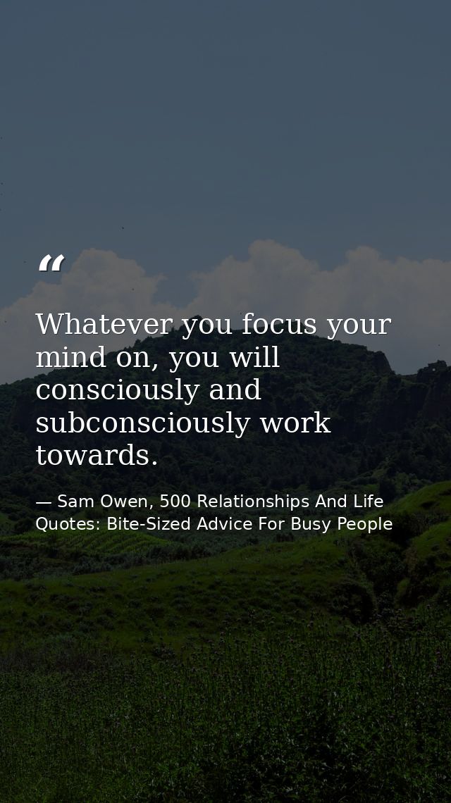 Whatever you focus your mind on, you will consciously and subconsciously work towards. — Sam Owen, 500 Relationships And Life Quotes: Bite-Sized Advice For Busy People