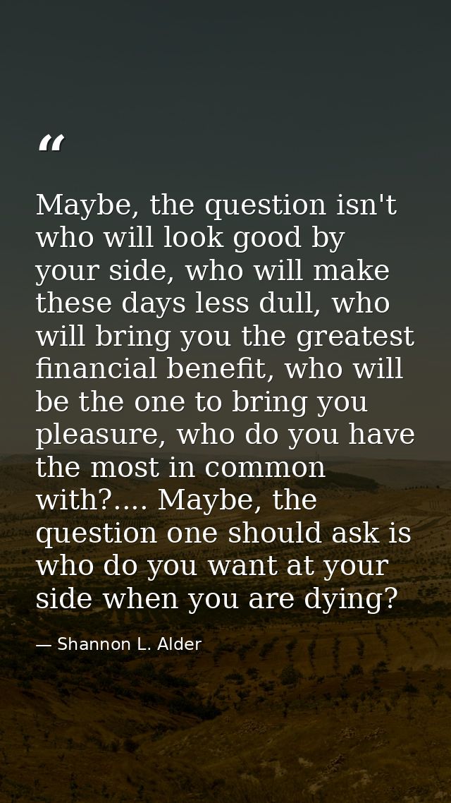 Maybe, the question isn't who will look good by your side, who will make these days less dull, who will bring you the gr — Shannon L. Alder