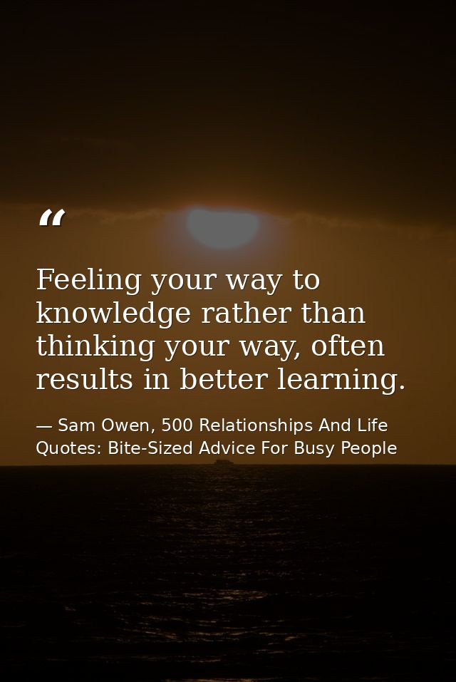 Feeling your way to knowledge rather than thinking your way, often results in better learning. — Sam Owen, 500 Relationships And Life Quotes: Bite-Sized Advice For Busy People