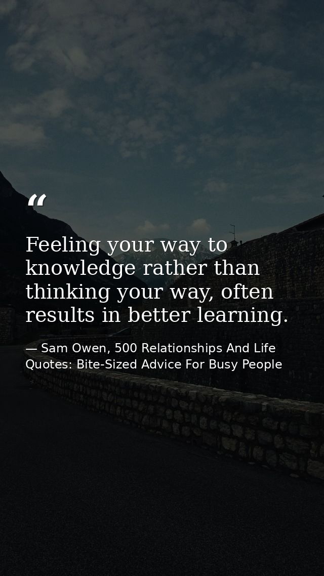 Feeling your way to knowledge rather than thinking your way, often results in better learning. — Sam Owen, 500 Relationships And Life Quotes: Bite-Sized Advice For Busy People