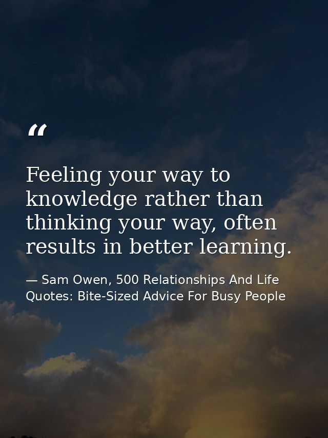 Feeling your way to knowledge rather than thinking your way, often results in better learning. — Sam Owen, 500 Relationships And Life Quotes: Bite-Sized Advice For Busy People