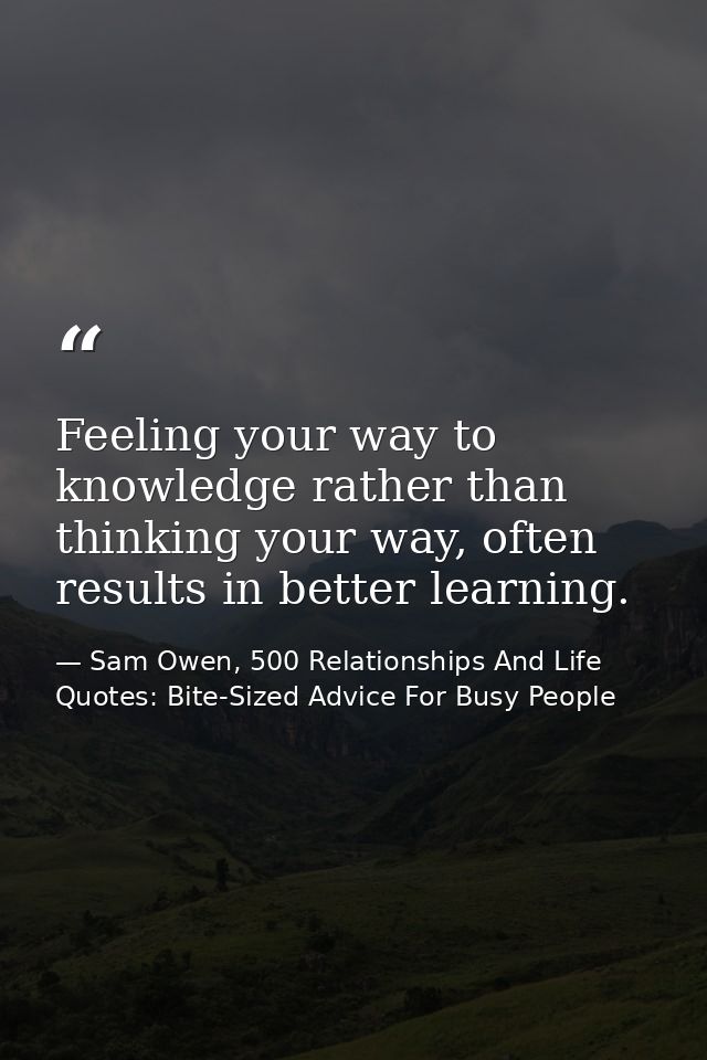 Feeling your way to knowledge rather than thinking your way, often results in better learning. — Sam Owen, 500 Relationships And Life Quotes: Bite-Sized Advice For Busy People
