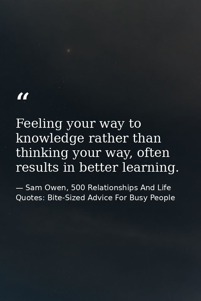 Feeling your way to knowledge rather than thinking your way, often results in better learning. — Sam Owen, 500 Relationships And Life Quotes: Bite-Sized Advice For Busy People