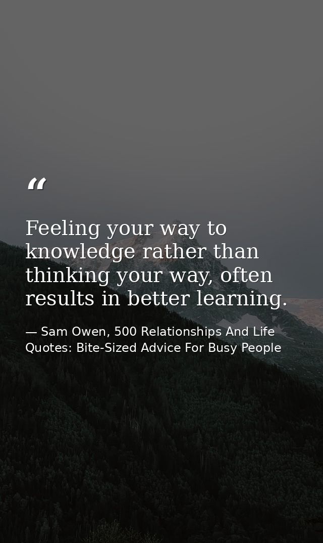 Feeling your way to knowledge rather than thinking your way, often results in better learning. — Sam Owen, 500 Relationships And Life Quotes: Bite-Sized Advice For Busy People