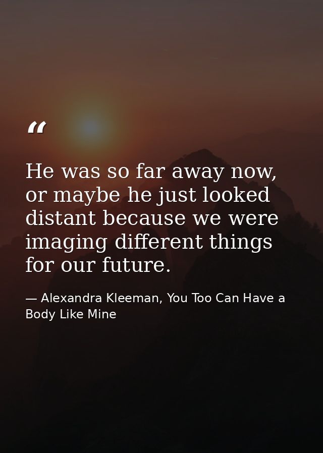 He was so far away now, or maybe he just looked distant because we were imaging different things for our future. — Alexandra Kleeman, You Too Can Have a Body Like Mine