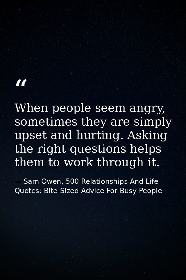 When people seem angry, sometimes they are simply upset and hurting. Asking the right questions helps them to work throu — Sam Owen, 500 Relationships And Life Quotes: Bite-Sized Advice For Busy People