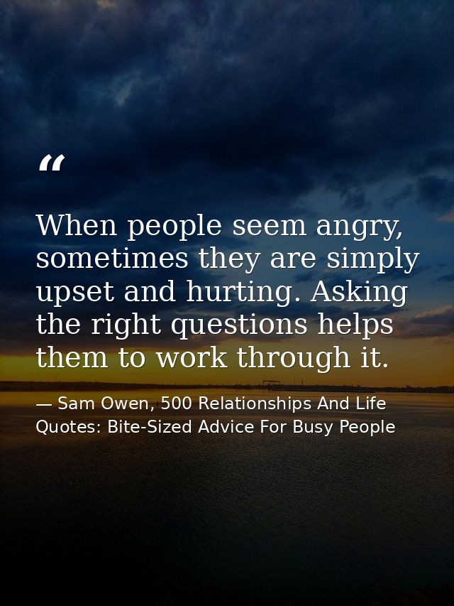 When people seem angry, sometimes they are simply upset and hurting. Asking the right questions helps them to work throu — Sam Owen, 500 Relationships And Life Quotes: Bite-Sized Advice For Busy People
