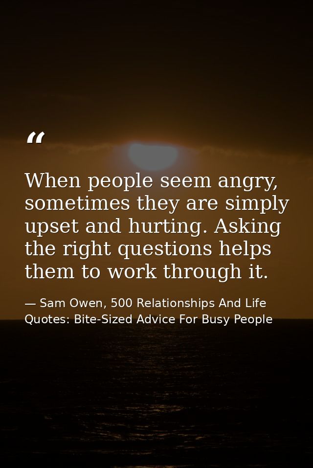 When people seem angry, sometimes they are simply upset and hurting. Asking the right questions helps them to work throu — Sam Owen, 500 Relationships And Life Quotes: Bite-Sized Advice For Busy People